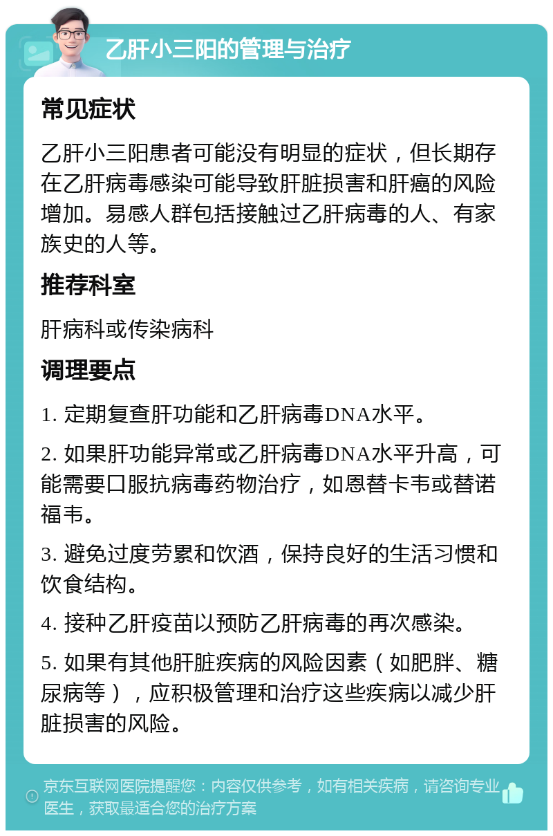 乙肝小三阳的管理与治疗 常见症状 乙肝小三阳患者可能没有明显的症状，但长期存在乙肝病毒感染可能导致肝脏损害和肝癌的风险增加。易感人群包括接触过乙肝病毒的人、有家族史的人等。 推荐科室 肝病科或传染病科 调理要点 1. 定期复查肝功能和乙肝病毒DNA水平。 2. 如果肝功能异常或乙肝病毒DNA水平升高，可能需要口服抗病毒药物治疗，如恩替卡韦或替诺福韦。 3. 避免过度劳累和饮酒，保持良好的生活习惯和饮食结构。 4. 接种乙肝疫苗以预防乙肝病毒的再次感染。 5. 如果有其他肝脏疾病的风险因素（如肥胖、糖尿病等），应积极管理和治疗这些疾病以减少肝脏损害的风险。