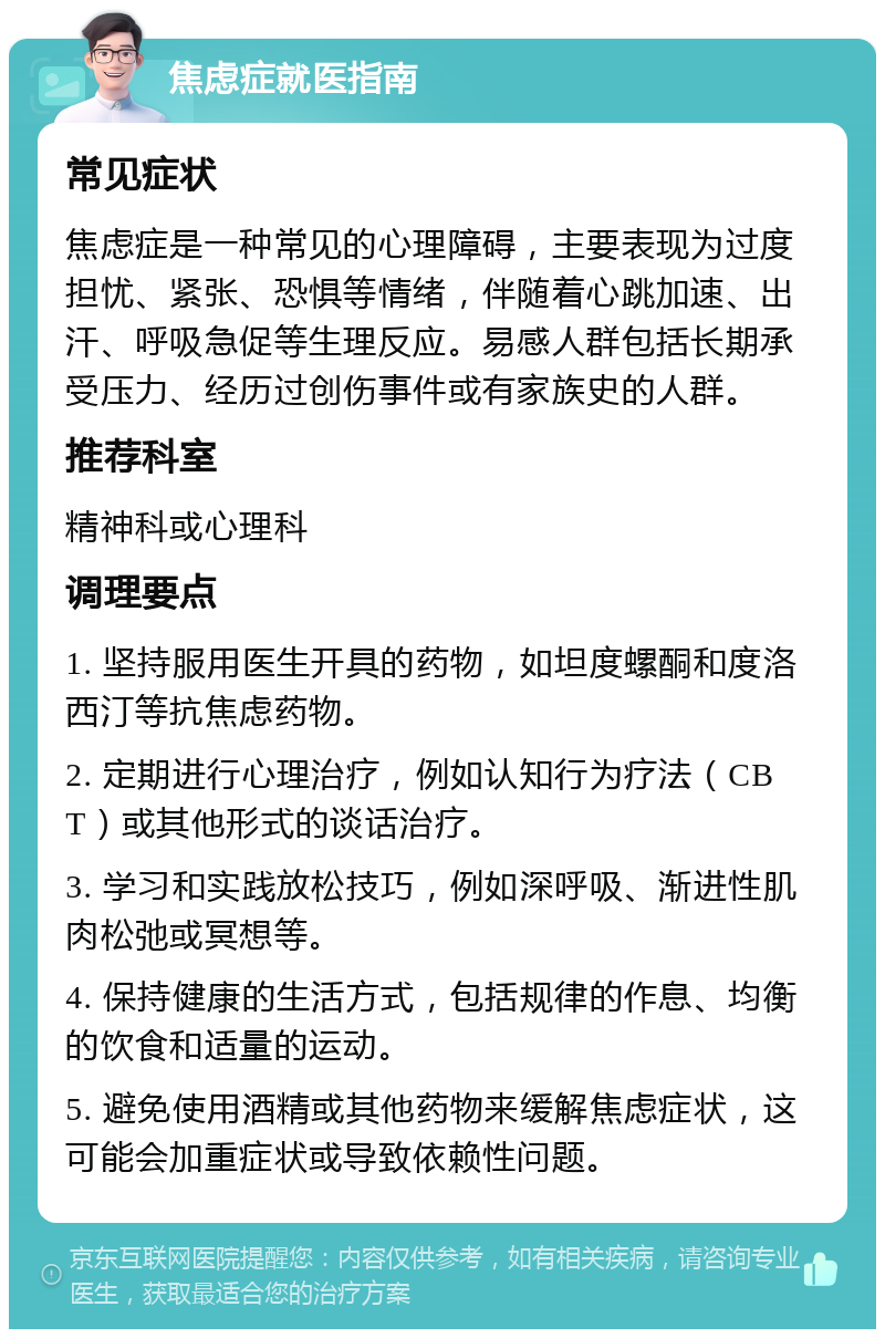 焦虑症就医指南 常见症状 焦虑症是一种常见的心理障碍，主要表现为过度担忧、紧张、恐惧等情绪，伴随着心跳加速、出汗、呼吸急促等生理反应。易感人群包括长期承受压力、经历过创伤事件或有家族史的人群。 推荐科室 精神科或心理科 调理要点 1. 坚持服用医生开具的药物，如坦度螺酮和度洛西汀等抗焦虑药物。 2. 定期进行心理治疗，例如认知行为疗法（CBT）或其他形式的谈话治疗。 3. 学习和实践放松技巧，例如深呼吸、渐进性肌肉松弛或冥想等。 4. 保持健康的生活方式，包括规律的作息、均衡的饮食和适量的运动。 5. 避免使用酒精或其他药物来缓解焦虑症状，这可能会加重症状或导致依赖性问题。