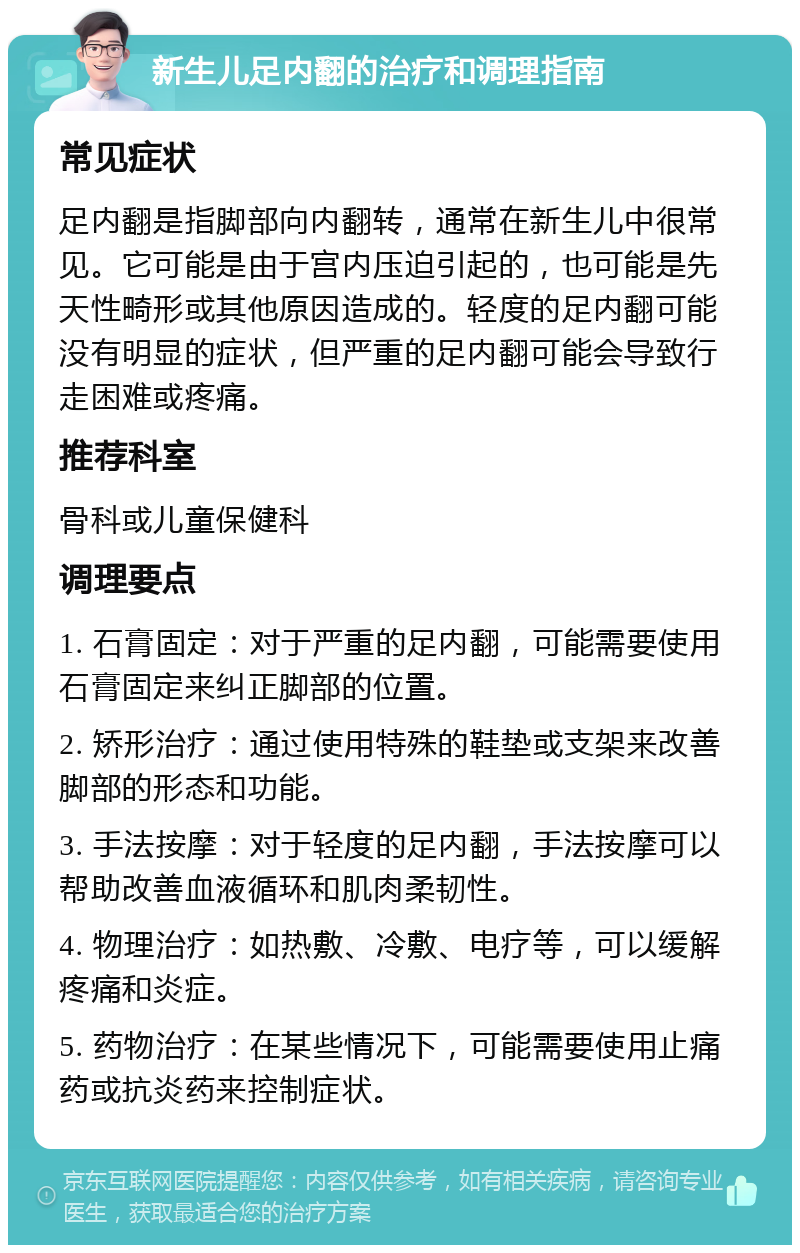 新生儿足内翻的治疗和调理指南 常见症状 足内翻是指脚部向内翻转，通常在新生儿中很常见。它可能是由于宫内压迫引起的，也可能是先天性畸形或其他原因造成的。轻度的足内翻可能没有明显的症状，但严重的足内翻可能会导致行走困难或疼痛。 推荐科室 骨科或儿童保健科 调理要点 1. 石膏固定：对于严重的足内翻，可能需要使用石膏固定来纠正脚部的位置。 2. 矫形治疗：通过使用特殊的鞋垫或支架来改善脚部的形态和功能。 3. 手法按摩：对于轻度的足内翻，手法按摩可以帮助改善血液循环和肌肉柔韧性。 4. 物理治疗：如热敷、冷敷、电疗等，可以缓解疼痛和炎症。 5. 药物治疗：在某些情况下，可能需要使用止痛药或抗炎药来控制症状。