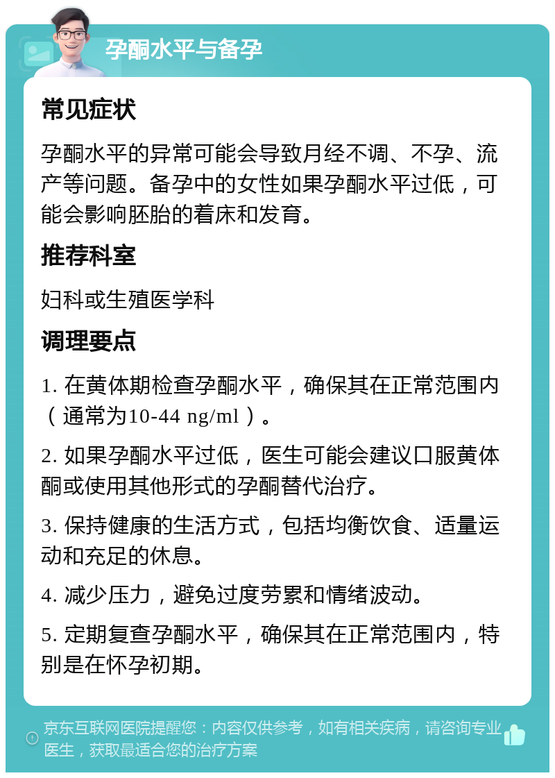 孕酮水平与备孕 常见症状 孕酮水平的异常可能会导致月经不调、不孕、流产等问题。备孕中的女性如果孕酮水平过低，可能会影响胚胎的着床和发育。 推荐科室 妇科或生殖医学科 调理要点 1. 在黄体期检查孕酮水平，确保其在正常范围内（通常为10-44 ng/ml）。 2. 如果孕酮水平过低，医生可能会建议口服黄体酮或使用其他形式的孕酮替代治疗。 3. 保持健康的生活方式，包括均衡饮食、适量运动和充足的休息。 4. 减少压力，避免过度劳累和情绪波动。 5. 定期复查孕酮水平，确保其在正常范围内，特别是在怀孕初期。