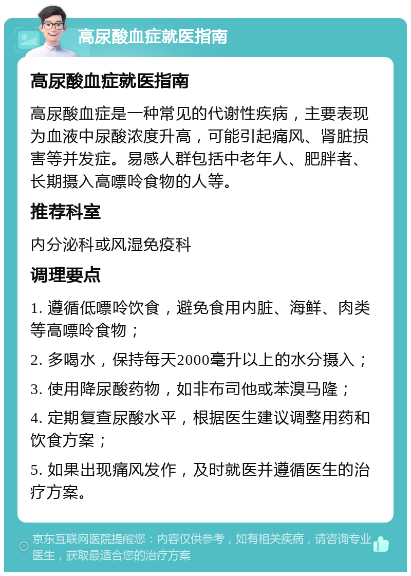 高尿酸血症就医指南 高尿酸血症就医指南 高尿酸血症是一种常见的代谢性疾病，主要表现为血液中尿酸浓度升高，可能引起痛风、肾脏损害等并发症。易感人群包括中老年人、肥胖者、长期摄入高嘌呤食物的人等。 推荐科室 内分泌科或风湿免疫科 调理要点 1. 遵循低嘌呤饮食，避免食用内脏、海鲜、肉类等高嘌呤食物； 2. 多喝水，保持每天2000毫升以上的水分摄入； 3. 使用降尿酸药物，如非布司他或苯溴马隆； 4. 定期复查尿酸水平，根据医生建议调整用药和饮食方案； 5. 如果出现痛风发作，及时就医并遵循医生的治疗方案。