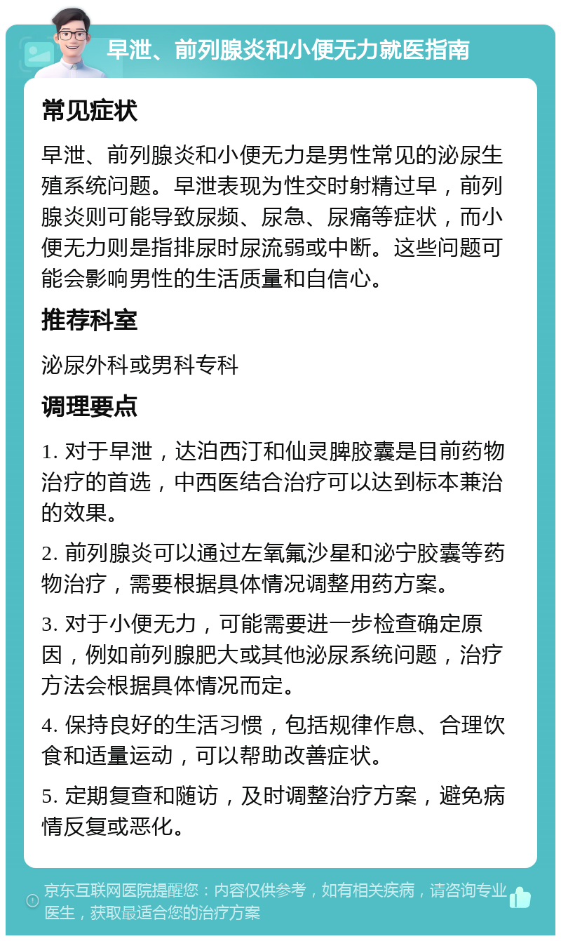 早泄、前列腺炎和小便无力就医指南 常见症状 早泄、前列腺炎和小便无力是男性常见的泌尿生殖系统问题。早泄表现为性交时射精过早，前列腺炎则可能导致尿频、尿急、尿痛等症状，而小便无力则是指排尿时尿流弱或中断。这些问题可能会影响男性的生活质量和自信心。 推荐科室 泌尿外科或男科专科 调理要点 1. 对于早泄，达泊西汀和仙灵脾胶囊是目前药物治疗的首选，中西医结合治疗可以达到标本兼治的效果。 2. 前列腺炎可以通过左氧氟沙星和泌宁胶囊等药物治疗，需要根据具体情况调整用药方案。 3. 对于小便无力，可能需要进一步检查确定原因，例如前列腺肥大或其他泌尿系统问题，治疗方法会根据具体情况而定。 4. 保持良好的生活习惯，包括规律作息、合理饮食和适量运动，可以帮助改善症状。 5. 定期复查和随访，及时调整治疗方案，避免病情反复或恶化。