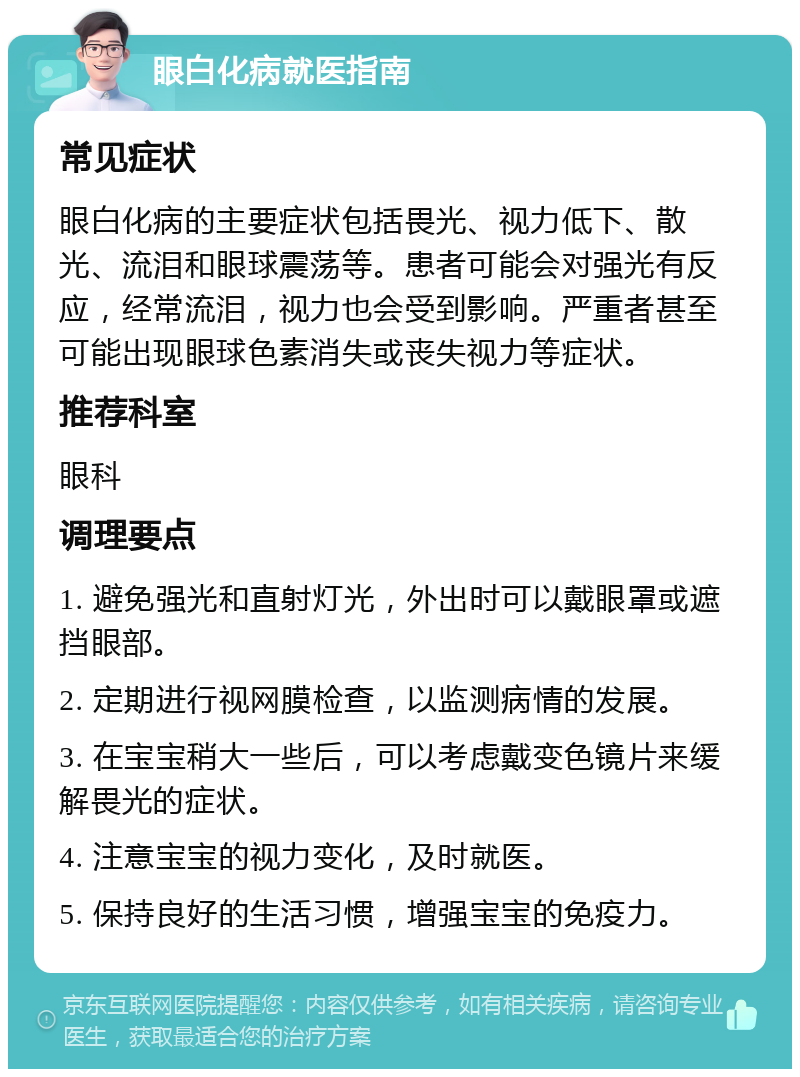 眼白化病就医指南 常见症状 眼白化病的主要症状包括畏光、视力低下、散光、流泪和眼球震荡等。患者可能会对强光有反应，经常流泪，视力也会受到影响。严重者甚至可能出现眼球色素消失或丧失视力等症状。 推荐科室 眼科 调理要点 1. 避免强光和直射灯光，外出时可以戴眼罩或遮挡眼部。 2. 定期进行视网膜检查，以监测病情的发展。 3. 在宝宝稍大一些后，可以考虑戴变色镜片来缓解畏光的症状。 4. 注意宝宝的视力变化，及时就医。 5. 保持良好的生活习惯，增强宝宝的免疫力。