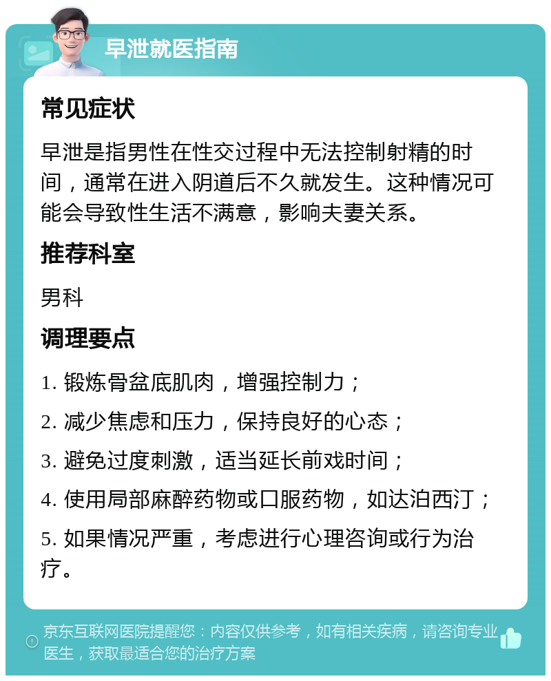 早泄就医指南 常见症状 早泄是指男性在性交过程中无法控制射精的时间，通常在进入阴道后不久就发生。这种情况可能会导致性生活不满意，影响夫妻关系。 推荐科室 男科 调理要点 1. 锻炼骨盆底肌肉，增强控制力； 2. 减少焦虑和压力，保持良好的心态； 3. 避免过度刺激，适当延长前戏时间； 4. 使用局部麻醉药物或口服药物，如达泊西汀； 5. 如果情况严重，考虑进行心理咨询或行为治疗。