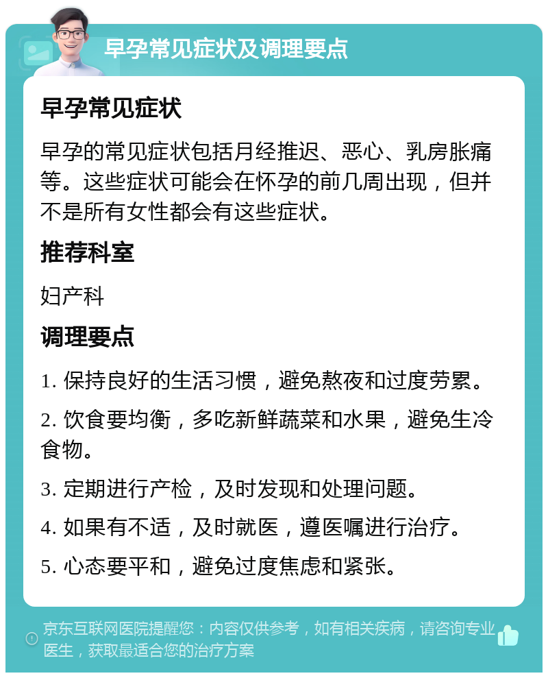 早孕常见症状及调理要点 早孕常见症状 早孕的常见症状包括月经推迟、恶心、乳房胀痛等。这些症状可能会在怀孕的前几周出现，但并不是所有女性都会有这些症状。 推荐科室 妇产科 调理要点 1. 保持良好的生活习惯，避免熬夜和过度劳累。 2. 饮食要均衡，多吃新鲜蔬菜和水果，避免生冷食物。 3. 定期进行产检，及时发现和处理问题。 4. 如果有不适，及时就医，遵医嘱进行治疗。 5. 心态要平和，避免过度焦虑和紧张。