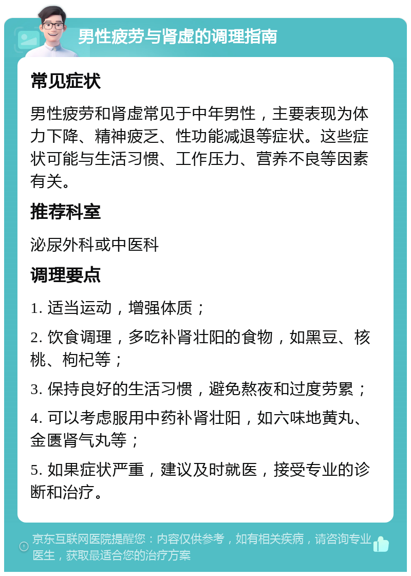 男性疲劳与肾虚的调理指南 常见症状 男性疲劳和肾虚常见于中年男性，主要表现为体力下降、精神疲乏、性功能减退等症状。这些症状可能与生活习惯、工作压力、营养不良等因素有关。 推荐科室 泌尿外科或中医科 调理要点 1. 适当运动，增强体质； 2. 饮食调理，多吃补肾壮阳的食物，如黑豆、核桃、枸杞等； 3. 保持良好的生活习惯，避免熬夜和过度劳累； 4. 可以考虑服用中药补肾壮阳，如六味地黄丸、金匮肾气丸等； 5. 如果症状严重，建议及时就医，接受专业的诊断和治疗。