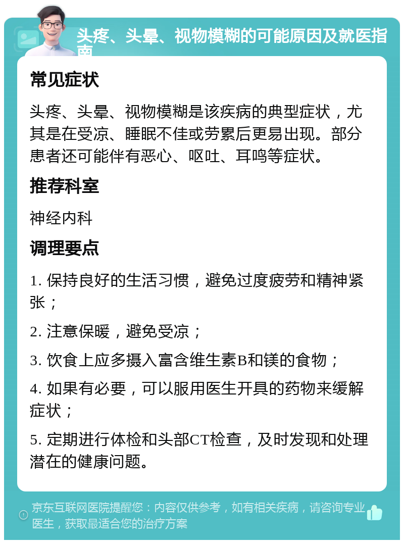 头疼、头晕、视物模糊的可能原因及就医指南 常见症状 头疼、头晕、视物模糊是该疾病的典型症状，尤其是在受凉、睡眠不佳或劳累后更易出现。部分患者还可能伴有恶心、呕吐、耳鸣等症状。 推荐科室 神经内科 调理要点 1. 保持良好的生活习惯，避免过度疲劳和精神紧张； 2. 注意保暖，避免受凉； 3. 饮食上应多摄入富含维生素B和镁的食物； 4. 如果有必要，可以服用医生开具的药物来缓解症状； 5. 定期进行体检和头部CT检查，及时发现和处理潜在的健康问题。