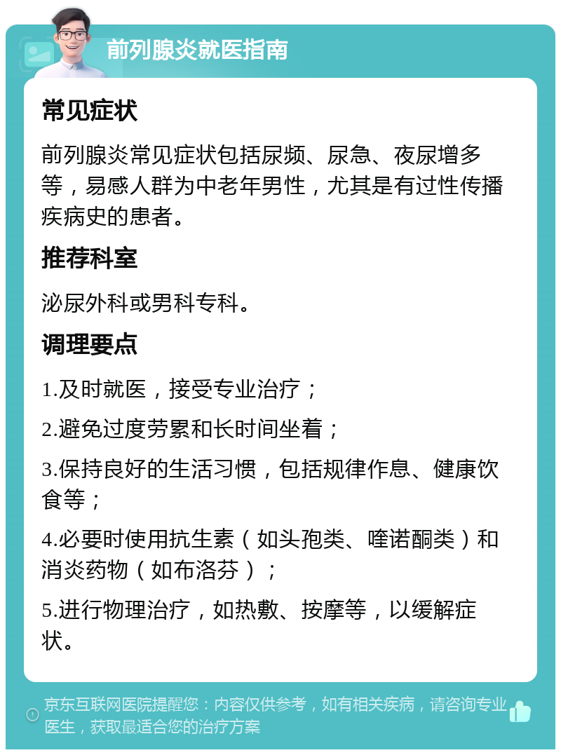 前列腺炎就医指南 常见症状 前列腺炎常见症状包括尿频、尿急、夜尿增多等，易感人群为中老年男性，尤其是有过性传播疾病史的患者。 推荐科室 泌尿外科或男科专科。 调理要点 1.及时就医，接受专业治疗； 2.避免过度劳累和长时间坐着； 3.保持良好的生活习惯，包括规律作息、健康饮食等； 4.必要时使用抗生素（如头孢类、喹诺酮类）和消炎药物（如布洛芬）； 5.进行物理治疗，如热敷、按摩等，以缓解症状。