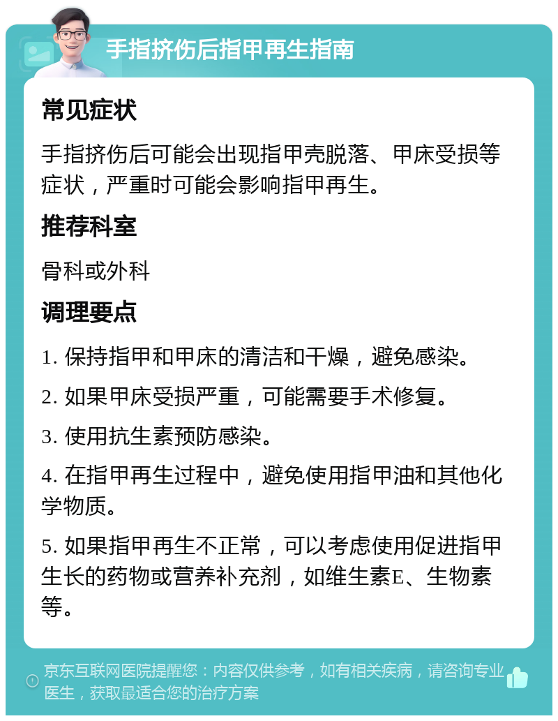 手指挤伤后指甲再生指南 常见症状 手指挤伤后可能会出现指甲壳脱落、甲床受损等症状，严重时可能会影响指甲再生。 推荐科室 骨科或外科 调理要点 1. 保持指甲和甲床的清洁和干燥，避免感染。 2. 如果甲床受损严重，可能需要手术修复。 3. 使用抗生素预防感染。 4. 在指甲再生过程中，避免使用指甲油和其他化学物质。 5. 如果指甲再生不正常，可以考虑使用促进指甲生长的药物或营养补充剂，如维生素E、生物素等。