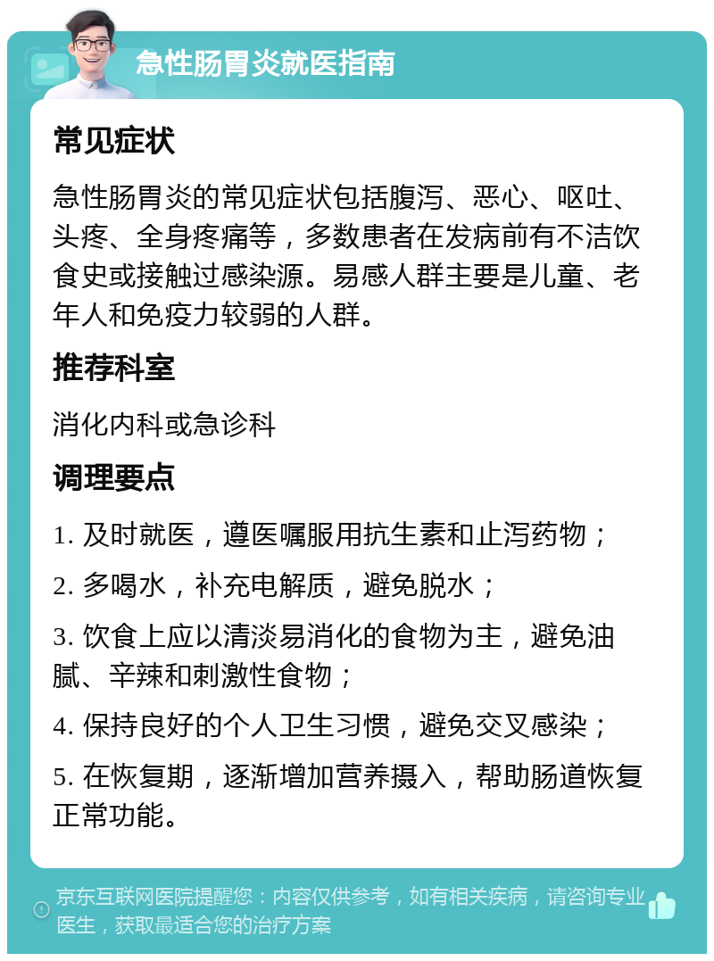 急性肠胃炎就医指南 常见症状 急性肠胃炎的常见症状包括腹泻、恶心、呕吐、头疼、全身疼痛等，多数患者在发病前有不洁饮食史或接触过感染源。易感人群主要是儿童、老年人和免疫力较弱的人群。 推荐科室 消化内科或急诊科 调理要点 1. 及时就医，遵医嘱服用抗生素和止泻药物； 2. 多喝水，补充电解质，避免脱水； 3. 饮食上应以清淡易消化的食物为主，避免油腻、辛辣和刺激性食物； 4. 保持良好的个人卫生习惯，避免交叉感染； 5. 在恢复期，逐渐增加营养摄入，帮助肠道恢复正常功能。