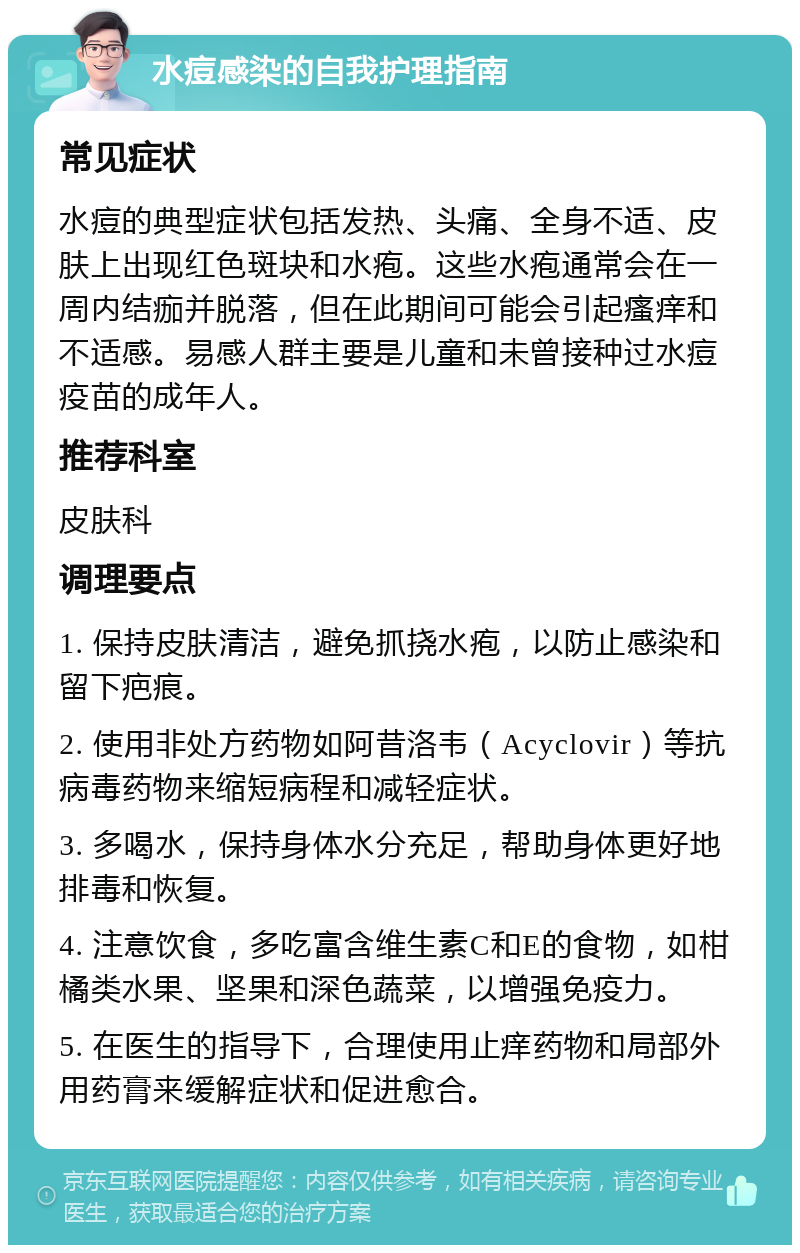 水痘感染的自我护理指南 常见症状 水痘的典型症状包括发热、头痛、全身不适、皮肤上出现红色斑块和水疱。这些水疱通常会在一周内结痂并脱落，但在此期间可能会引起瘙痒和不适感。易感人群主要是儿童和未曾接种过水痘疫苗的成年人。 推荐科室 皮肤科 调理要点 1. 保持皮肤清洁，避免抓挠水疱，以防止感染和留下疤痕。 2. 使用非处方药物如阿昔洛韦（Acyclovir）等抗病毒药物来缩短病程和减轻症状。 3. 多喝水，保持身体水分充足，帮助身体更好地排毒和恢复。 4. 注意饮食，多吃富含维生素C和E的食物，如柑橘类水果、坚果和深色蔬菜，以增强免疫力。 5. 在医生的指导下，合理使用止痒药物和局部外用药膏来缓解症状和促进愈合。