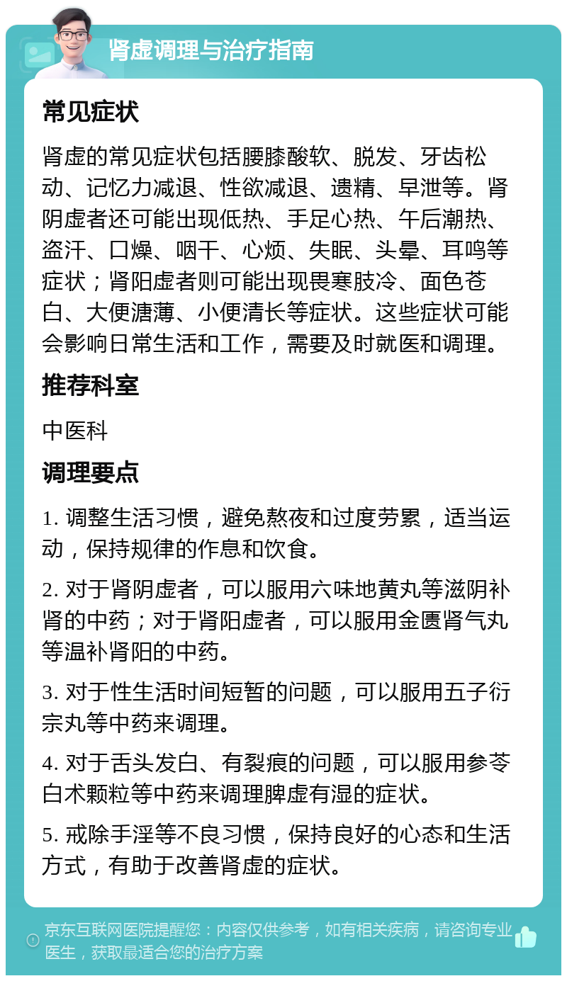 肾虚调理与治疗指南 常见症状 肾虚的常见症状包括腰膝酸软、脱发、牙齿松动、记忆力减退、性欲减退、遗精、早泄等。肾阴虚者还可能出现低热、手足心热、午后潮热、盗汗、口燥、咽干、心烦、失眠、头晕、耳鸣等症状；肾阳虚者则可能出现畏寒肢冷、面色苍白、大便溏薄、小便清长等症状。这些症状可能会影响日常生活和工作，需要及时就医和调理。 推荐科室 中医科 调理要点 1. 调整生活习惯，避免熬夜和过度劳累，适当运动，保持规律的作息和饮食。 2. 对于肾阴虚者，可以服用六味地黄丸等滋阴补肾的中药；对于肾阳虚者，可以服用金匮肾气丸等温补肾阳的中药。 3. 对于性生活时间短暂的问题，可以服用五子衍宗丸等中药来调理。 4. 对于舌头发白、有裂痕的问题，可以服用参苓白术颗粒等中药来调理脾虚有湿的症状。 5. 戒除手淫等不良习惯，保持良好的心态和生活方式，有助于改善肾虚的症状。