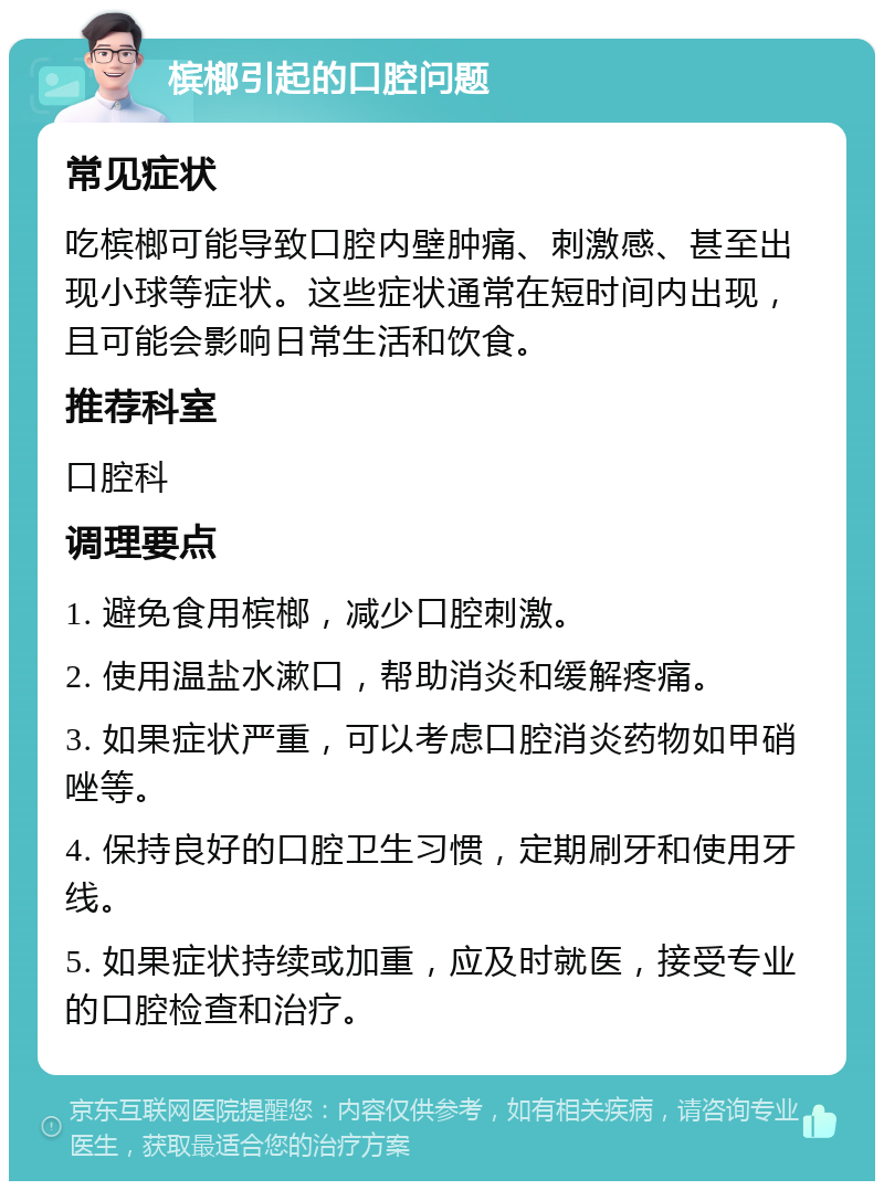 槟榔引起的口腔问题 常见症状 吃槟榔可能导致口腔内壁肿痛、刺激感、甚至出现小球等症状。这些症状通常在短时间内出现，且可能会影响日常生活和饮食。 推荐科室 口腔科 调理要点 1. 避免食用槟榔，减少口腔刺激。 2. 使用温盐水漱口，帮助消炎和缓解疼痛。 3. 如果症状严重，可以考虑口腔消炎药物如甲硝唑等。 4. 保持良好的口腔卫生习惯，定期刷牙和使用牙线。 5. 如果症状持续或加重，应及时就医，接受专业的口腔检查和治疗。