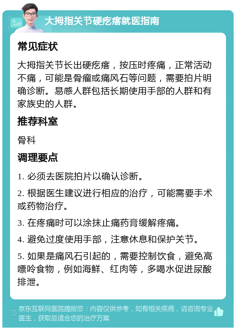 大拇指关节硬疙瘩就医指南 常见症状 大拇指关节长出硬疙瘩，按压时疼痛，正常活动不痛，可能是骨瘤或痛风石等问题，需要拍片明确诊断。易感人群包括长期使用手部的人群和有家族史的人群。 推荐科室 骨科 调理要点 1. 必须去医院拍片以确认诊断。 2. 根据医生建议进行相应的治疗，可能需要手术或药物治疗。 3. 在疼痛时可以涂抹止痛药膏缓解疼痛。 4. 避免过度使用手部，注意休息和保护关节。 5. 如果是痛风石引起的，需要控制饮食，避免高嘌呤食物，例如海鲜、红肉等，多喝水促进尿酸排泄。