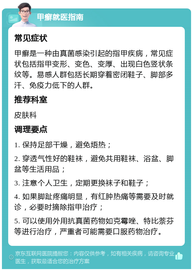 甲癣就医指南 常见症状 甲癣是一种由真菌感染引起的指甲疾病，常见症状包括指甲变形、变色、变厚、出现白色竖状条纹等。易感人群包括长期穿着密闭鞋子、脚部多汗、免疫力低下的人群。 推荐科室 皮肤科 调理要点 1. 保持足部干燥，避免焐热； 2. 穿透气性好的鞋袜，避免共用鞋袜、浴盆、脚盆等生活用品； 3. 注意个人卫生，定期更换袜子和鞋子； 4. 如果脚趾疼痛明显，有红肿热痛等需要及时就诊，必要时摘除指甲治疗； 5. 可以使用外用抗真菌药物如克霉唑、特比萘芬等进行治疗，严重者可能需要口服药物治疗。