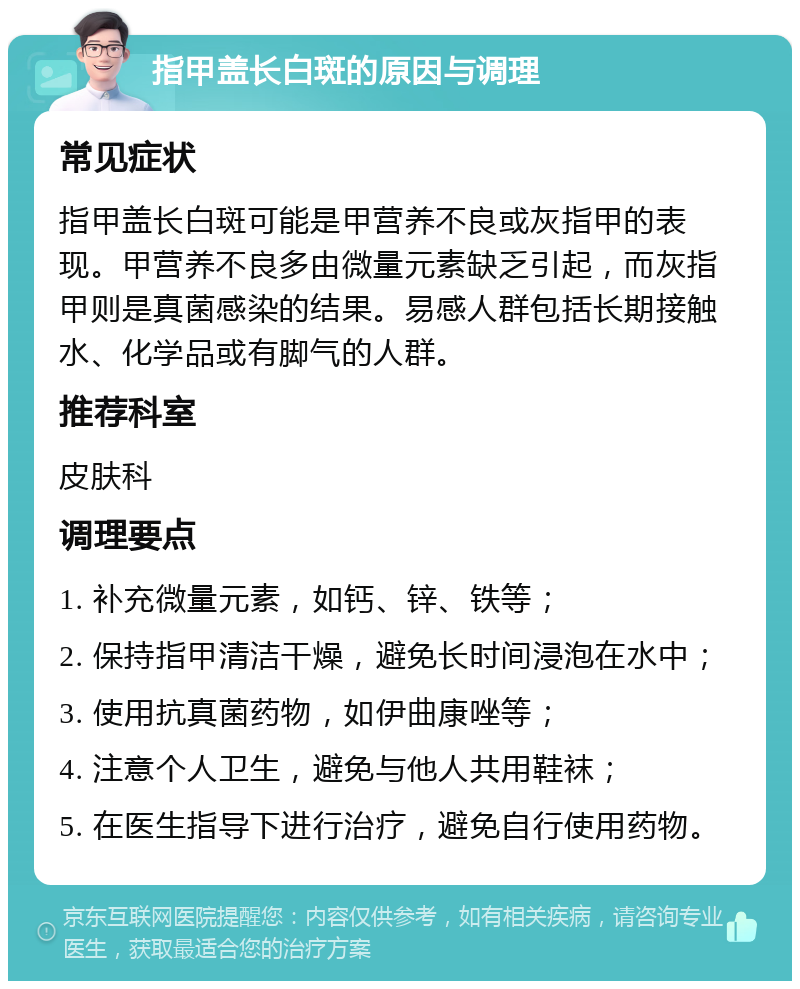 指甲盖长白斑的原因与调理 常见症状 指甲盖长白斑可能是甲营养不良或灰指甲的表现。甲营养不良多由微量元素缺乏引起，而灰指甲则是真菌感染的结果。易感人群包括长期接触水、化学品或有脚气的人群。 推荐科室 皮肤科 调理要点 1. 补充微量元素，如钙、锌、铁等； 2. 保持指甲清洁干燥，避免长时间浸泡在水中； 3. 使用抗真菌药物，如伊曲康唑等； 4. 注意个人卫生，避免与他人共用鞋袜； 5. 在医生指导下进行治疗，避免自行使用药物。