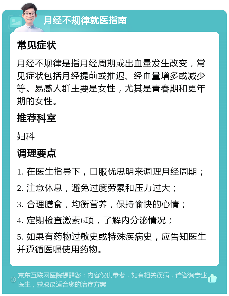 月经不规律就医指南 常见症状 月经不规律是指月经周期或出血量发生改变，常见症状包括月经提前或推迟、经血量增多或减少等。易感人群主要是女性，尤其是青春期和更年期的女性。 推荐科室 妇科 调理要点 1. 在医生指导下，口服优思明来调理月经周期； 2. 注意休息，避免过度劳累和压力过大； 3. 合理膳食，均衡营养，保持愉快的心情； 4. 定期检查激素6项，了解内分泌情况； 5. 如果有药物过敏史或特殊疾病史，应告知医生并遵循医嘱使用药物。