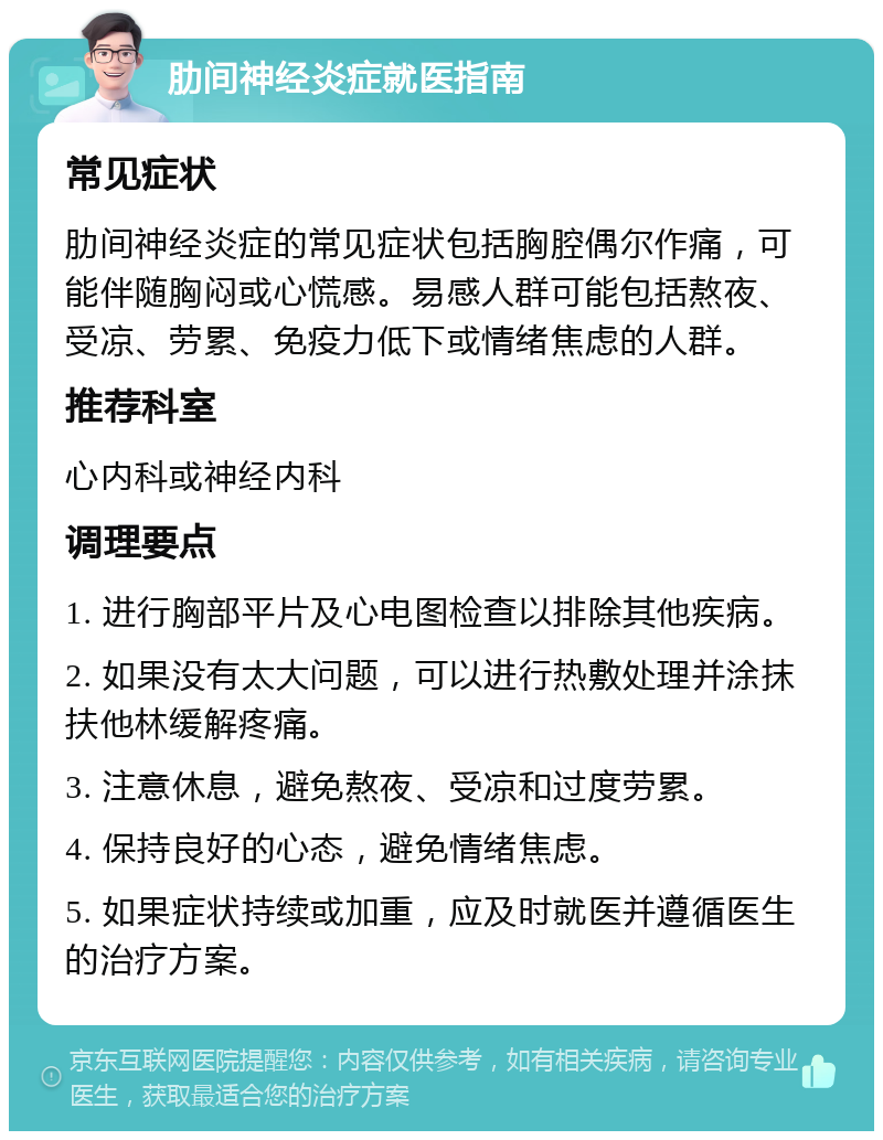 肋间神经炎症就医指南 常见症状 肋间神经炎症的常见症状包括胸腔偶尔作痛，可能伴随胸闷或心慌感。易感人群可能包括熬夜、受凉、劳累、免疫力低下或情绪焦虑的人群。 推荐科室 心内科或神经内科 调理要点 1. 进行胸部平片及心电图检查以排除其他疾病。 2. 如果没有太大问题，可以进行热敷处理并涂抹扶他林缓解疼痛。 3. 注意休息，避免熬夜、受凉和过度劳累。 4. 保持良好的心态，避免情绪焦虑。 5. 如果症状持续或加重，应及时就医并遵循医生的治疗方案。