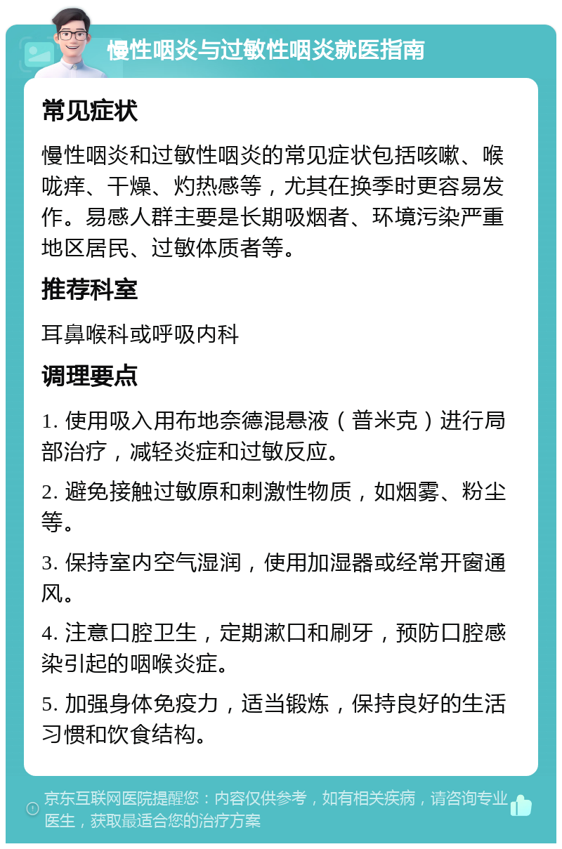 慢性咽炎与过敏性咽炎就医指南 常见症状 慢性咽炎和过敏性咽炎的常见症状包括咳嗽、喉咙痒、干燥、灼热感等，尤其在换季时更容易发作。易感人群主要是长期吸烟者、环境污染严重地区居民、过敏体质者等。 推荐科室 耳鼻喉科或呼吸内科 调理要点 1. 使用吸入用布地奈德混悬液（普米克）进行局部治疗，减轻炎症和过敏反应。 2. 避免接触过敏原和刺激性物质，如烟雾、粉尘等。 3. 保持室内空气湿润，使用加湿器或经常开窗通风。 4. 注意口腔卫生，定期漱口和刷牙，预防口腔感染引起的咽喉炎症。 5. 加强身体免疫力，适当锻炼，保持良好的生活习惯和饮食结构。