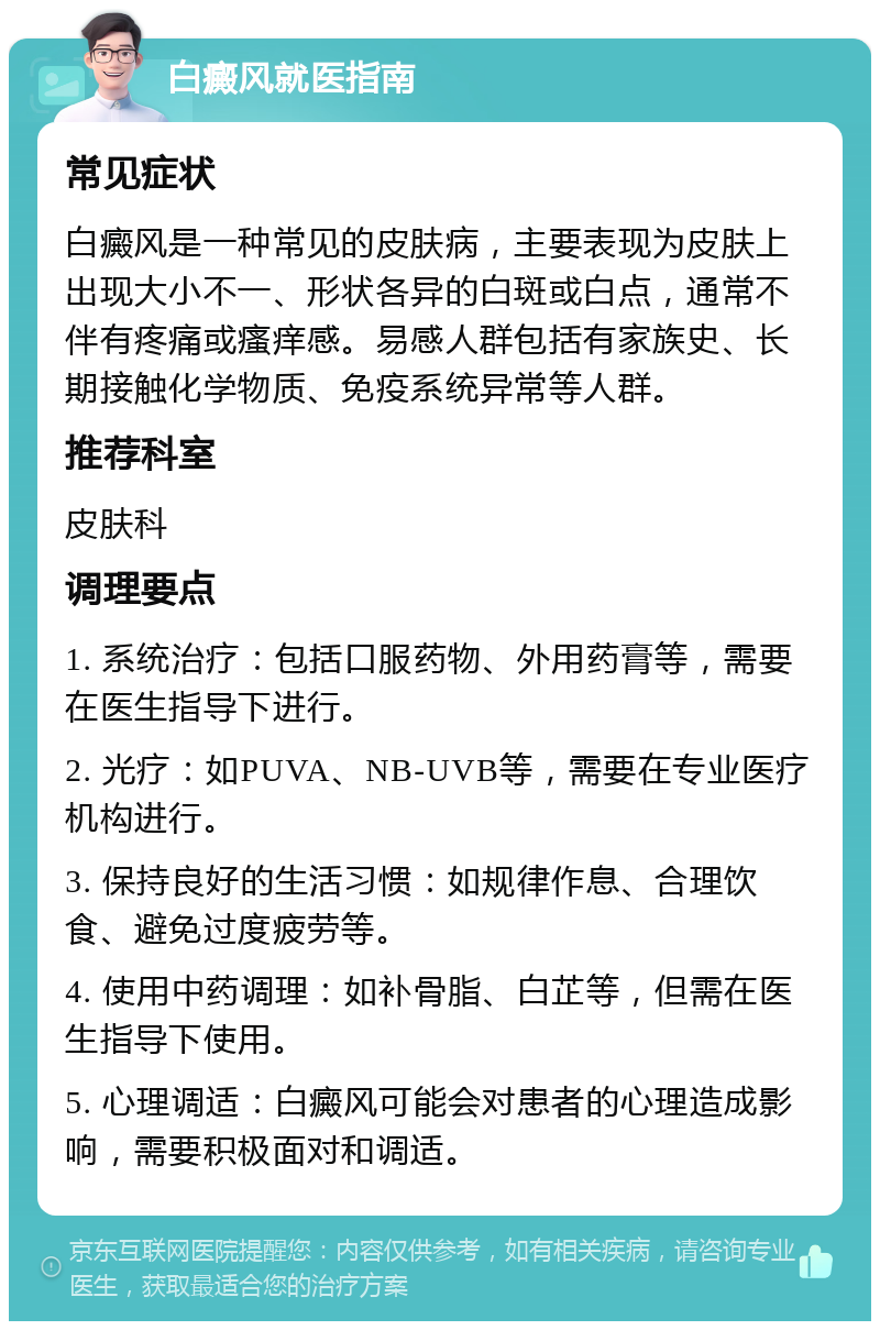 白癜风就医指南 常见症状 白癜风是一种常见的皮肤病，主要表现为皮肤上出现大小不一、形状各异的白斑或白点，通常不伴有疼痛或瘙痒感。易感人群包括有家族史、长期接触化学物质、免疫系统异常等人群。 推荐科室 皮肤科 调理要点 1. 系统治疗：包括口服药物、外用药膏等，需要在医生指导下进行。 2. 光疗：如PUVA、NB-UVB等，需要在专业医疗机构进行。 3. 保持良好的生活习惯：如规律作息、合理饮食、避免过度疲劳等。 4. 使用中药调理：如补骨脂、白芷等，但需在医生指导下使用。 5. 心理调适：白癜风可能会对患者的心理造成影响，需要积极面对和调适。