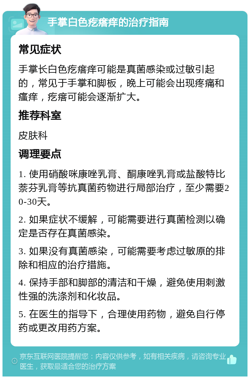 手掌白色疙瘩痒的治疗指南 常见症状 手掌长白色疙瘩痒可能是真菌感染或过敏引起的，常见于手掌和脚板，晚上可能会出现疼痛和瘙痒，疙瘩可能会逐渐扩大。 推荐科室 皮肤科 调理要点 1. 使用硝酸咪康唑乳膏、酮康唑乳膏或盐酸特比萘芬乳膏等抗真菌药物进行局部治疗，至少需要20-30天。 2. 如果症状不缓解，可能需要进行真菌检测以确定是否存在真菌感染。 3. 如果没有真菌感染，可能需要考虑过敏原的排除和相应的治疗措施。 4. 保持手部和脚部的清洁和干燥，避免使用刺激性强的洗涤剂和化妆品。 5. 在医生的指导下，合理使用药物，避免自行停药或更改用药方案。