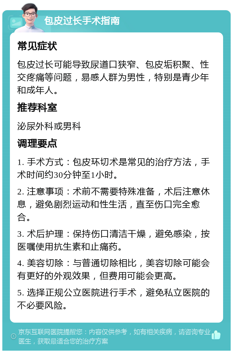 包皮过长手术指南 常见症状 包皮过长可能导致尿道口狭窄、包皮垢积聚、性交疼痛等问题，易感人群为男性，特别是青少年和成年人。 推荐科室 泌尿外科或男科 调理要点 1. 手术方式：包皮环切术是常见的治疗方法，手术时间约30分钟至1小时。 2. 注意事项：术前不需要特殊准备，术后注意休息，避免剧烈运动和性生活，直至伤口完全愈合。 3. 术后护理：保持伤口清洁干燥，避免感染，按医嘱使用抗生素和止痛药。 4. 美容切除：与普通切除相比，美容切除可能会有更好的外观效果，但费用可能会更高。 5. 选择正规公立医院进行手术，避免私立医院的不必要风险。