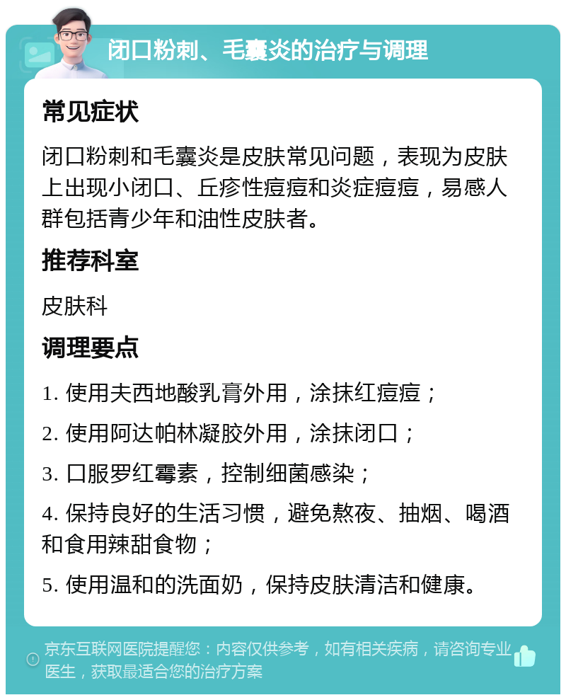 闭口粉刺、毛囊炎的治疗与调理 常见症状 闭口粉刺和毛囊炎是皮肤常见问题，表现为皮肤上出现小闭口、丘疹性痘痘和炎症痘痘，易感人群包括青少年和油性皮肤者。 推荐科室 皮肤科 调理要点 1. 使用夫西地酸乳膏外用，涂抹红痘痘； 2. 使用阿达帕林凝胶外用，涂抹闭口； 3. 口服罗红霉素，控制细菌感染； 4. 保持良好的生活习惯，避免熬夜、抽烟、喝酒和食用辣甜食物； 5. 使用温和的洗面奶，保持皮肤清洁和健康。