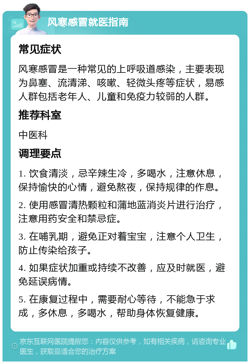 风寒感冒就医指南 常见症状 风寒感冒是一种常见的上呼吸道感染，主要表现为鼻塞、流清涕、咳嗽、轻微头疼等症状，易感人群包括老年人、儿童和免疫力较弱的人群。 推荐科室 中医科 调理要点 1. 饮食清淡，忌辛辣生冷，多喝水，注意休息，保持愉快的心情，避免熬夜，保持规律的作息。 2. 使用感冒清热颗粒和蒲地蓝消炎片进行治疗，注意用药安全和禁忌症。 3. 在哺乳期，避免正对着宝宝，注意个人卫生，防止传染给孩子。 4. 如果症状加重或持续不改善，应及时就医，避免延误病情。 5. 在康复过程中，需要耐心等待，不能急于求成，多休息，多喝水，帮助身体恢复健康。