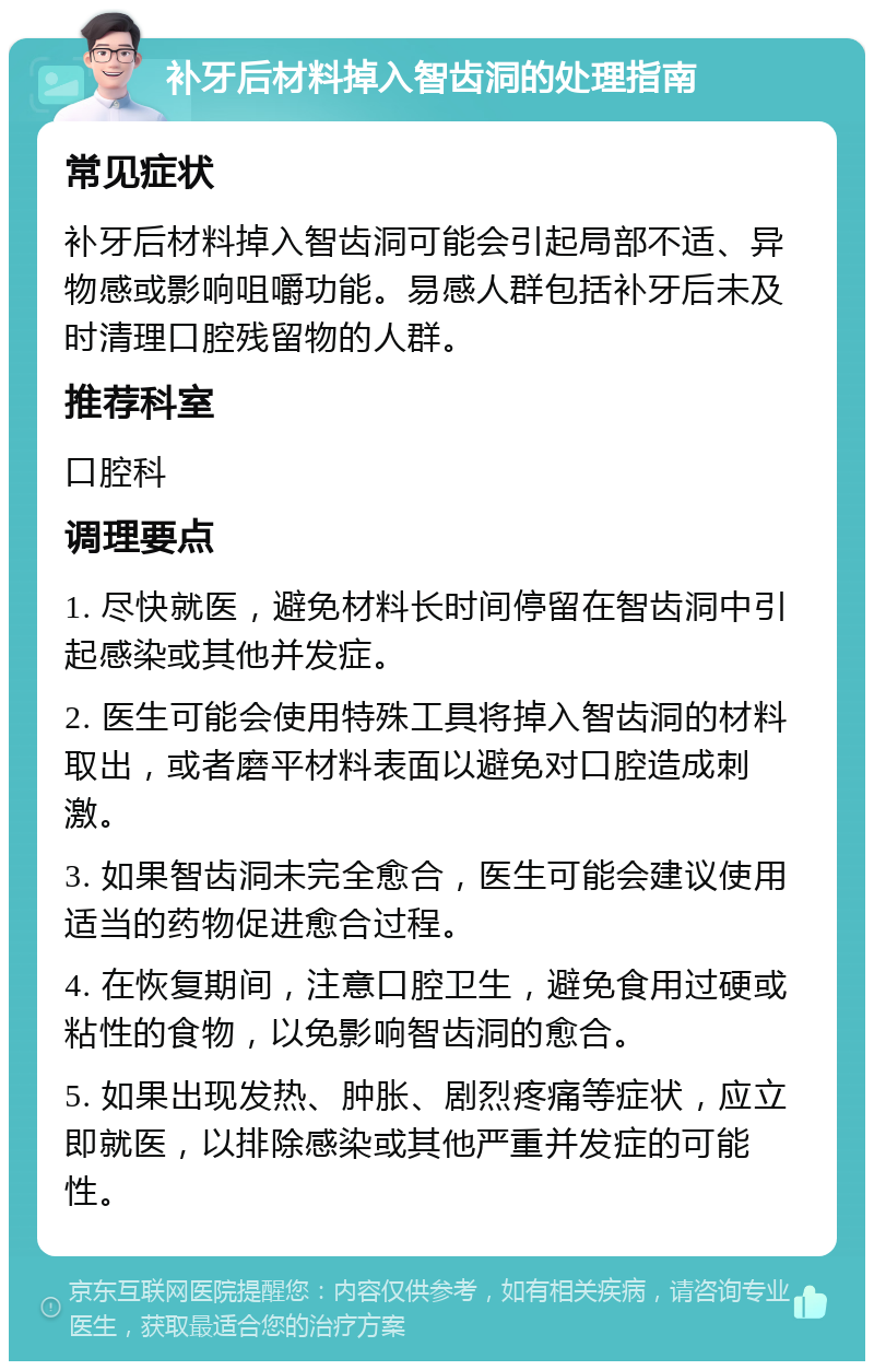 补牙后材料掉入智齿洞的处理指南 常见症状 补牙后材料掉入智齿洞可能会引起局部不适、异物感或影响咀嚼功能。易感人群包括补牙后未及时清理口腔残留物的人群。 推荐科室 口腔科 调理要点 1. 尽快就医，避免材料长时间停留在智齿洞中引起感染或其他并发症。 2. 医生可能会使用特殊工具将掉入智齿洞的材料取出，或者磨平材料表面以避免对口腔造成刺激。 3. 如果智齿洞未完全愈合，医生可能会建议使用适当的药物促进愈合过程。 4. 在恢复期间，注意口腔卫生，避免食用过硬或粘性的食物，以免影响智齿洞的愈合。 5. 如果出现发热、肿胀、剧烈疼痛等症状，应立即就医，以排除感染或其他严重并发症的可能性。