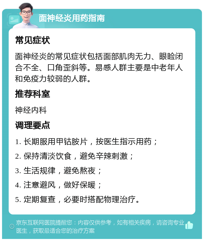 面神经炎用药指南 常见症状 面神经炎的常见症状包括面部肌肉无力、眼睑闭合不全、口角歪斜等。易感人群主要是中老年人和免疫力较弱的人群。 推荐科室 神经内科 调理要点 1. 长期服用甲钴胺片，按医生指示用药； 2. 保持清淡饮食，避免辛辣刺激； 3. 生活规律，避免熬夜； 4. 注意避风，做好保暖； 5. 定期复查，必要时搭配物理治疗。