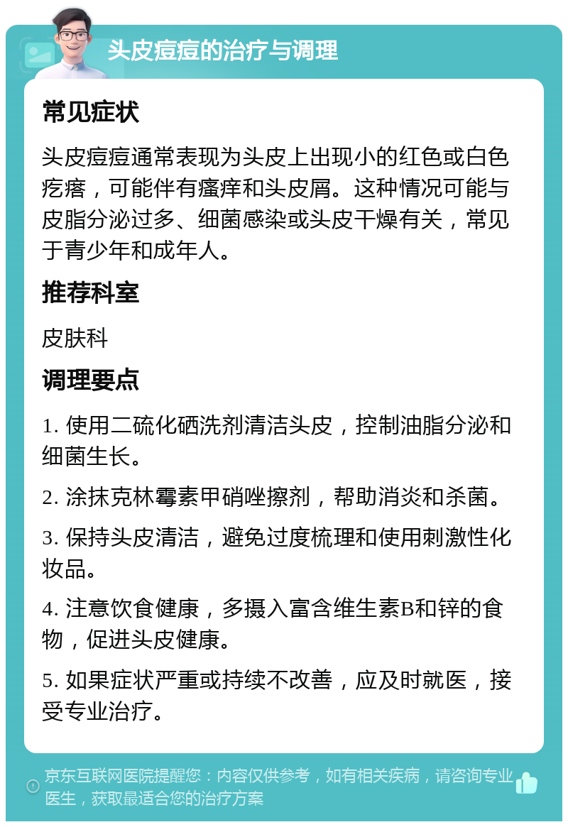 头皮痘痘的治疗与调理 常见症状 头皮痘痘通常表现为头皮上出现小的红色或白色疙瘩，可能伴有瘙痒和头皮屑。这种情况可能与皮脂分泌过多、细菌感染或头皮干燥有关，常见于青少年和成年人。 推荐科室 皮肤科 调理要点 1. 使用二硫化硒洗剂清洁头皮，控制油脂分泌和细菌生长。 2. 涂抹克林霉素甲硝唑擦剂，帮助消炎和杀菌。 3. 保持头皮清洁，避免过度梳理和使用刺激性化妆品。 4. 注意饮食健康，多摄入富含维生素B和锌的食物，促进头皮健康。 5. 如果症状严重或持续不改善，应及时就医，接受专业治疗。