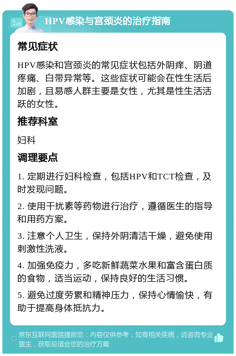 HPV感染与宫颈炎的治疗指南 常见症状 HPV感染和宫颈炎的常见症状包括外阴痒、阴道疼痛、白带异常等。这些症状可能会在性生活后加剧，且易感人群主要是女性，尤其是性生活活跃的女性。 推荐科室 妇科 调理要点 1. 定期进行妇科检查，包括HPV和TCT检查，及时发现问题。 2. 使用干扰素等药物进行治疗，遵循医生的指导和用药方案。 3. 注意个人卫生，保持外阴清洁干燥，避免使用刺激性洗液。 4. 加强免疫力，多吃新鲜蔬菜水果和富含蛋白质的食物，适当运动，保持良好的生活习惯。 5. 避免过度劳累和精神压力，保持心情愉快，有助于提高身体抵抗力。