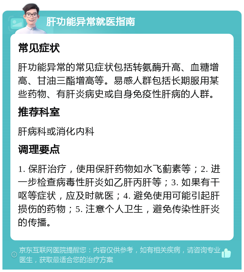 肝功能异常就医指南 常见症状 肝功能异常的常见症状包括转氨酶升高、血糖增高、甘油三酯增高等。易感人群包括长期服用某些药物、有肝炎病史或自身免疫性肝病的人群。 推荐科室 肝病科或消化内科 调理要点 1. 保肝治疗，使用保肝药物如水飞蓟素等；2. 进一步检查病毒性肝炎如乙肝丙肝等；3. 如果有干呕等症状，应及时就医；4. 避免使用可能引起肝损伤的药物；5. 注意个人卫生，避免传染性肝炎的传播。