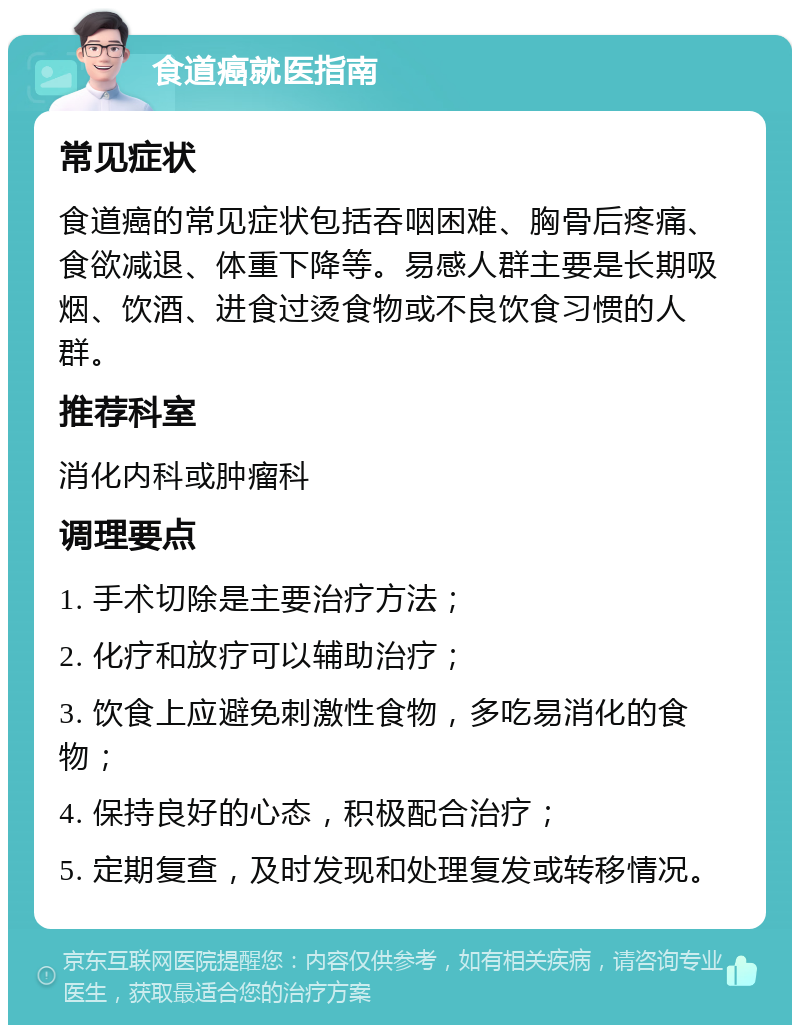 食道癌就医指南 常见症状 食道癌的常见症状包括吞咽困难、胸骨后疼痛、食欲减退、体重下降等。易感人群主要是长期吸烟、饮酒、进食过烫食物或不良饮食习惯的人群。 推荐科室 消化内科或肿瘤科 调理要点 1. 手术切除是主要治疗方法； 2. 化疗和放疗可以辅助治疗； 3. 饮食上应避免刺激性食物，多吃易消化的食物； 4. 保持良好的心态，积极配合治疗； 5. 定期复查，及时发现和处理复发或转移情况。