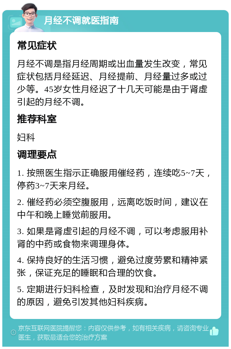 月经不调就医指南 常见症状 月经不调是指月经周期或出血量发生改变，常见症状包括月经延迟、月经提前、月经量过多或过少等。45岁女性月经迟了十几天可能是由于肾虚引起的月经不调。 推荐科室 妇科 调理要点 1. 按照医生指示正确服用催经药，连续吃5~7天，停药3~7天来月经。 2. 催经药必须空腹服用，远离吃饭时间，建议在中午和晚上睡觉前服用。 3. 如果是肾虚引起的月经不调，可以考虑服用补肾的中药或食物来调理身体。 4. 保持良好的生活习惯，避免过度劳累和精神紧张，保证充足的睡眠和合理的饮食。 5. 定期进行妇科检查，及时发现和治疗月经不调的原因，避免引发其他妇科疾病。