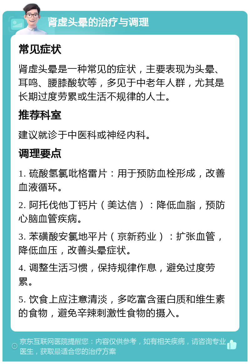 肾虚头晕的治疗与调理 常见症状 肾虚头晕是一种常见的症状，主要表现为头晕、耳鸣、腰膝酸软等，多见于中老年人群，尤其是长期过度劳累或生活不规律的人士。 推荐科室 建议就诊于中医科或神经内科。 调理要点 1. 硫酸氢氯吡格雷片：用于预防血栓形成，改善血液循环。 2. 阿托伐他丁钙片（美达信）：降低血脂，预防心脑血管疾病。 3. 苯磺酸安氯地平片（京新药业）：扩张血管，降低血压，改善头晕症状。 4. 调整生活习惯，保持规律作息，避免过度劳累。 5. 饮食上应注意清淡，多吃富含蛋白质和维生素的食物，避免辛辣刺激性食物的摄入。