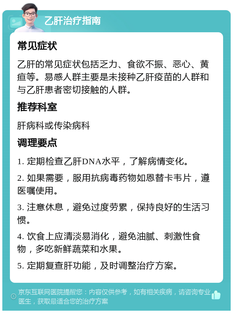 乙肝治疗指南 常见症状 乙肝的常见症状包括乏力、食欲不振、恶心、黄疸等。易感人群主要是未接种乙肝疫苗的人群和与乙肝患者密切接触的人群。 推荐科室 肝病科或传染病科 调理要点 1. 定期检查乙肝DNA水平，了解病情变化。 2. 如果需要，服用抗病毒药物如恩替卡韦片，遵医嘱使用。 3. 注意休息，避免过度劳累，保持良好的生活习惯。 4. 饮食上应清淡易消化，避免油腻、刺激性食物，多吃新鲜蔬菜和水果。 5. 定期复查肝功能，及时调整治疗方案。