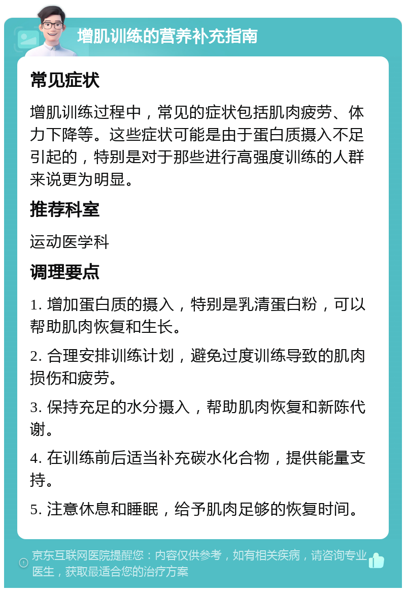 增肌训练的营养补充指南 常见症状 增肌训练过程中，常见的症状包括肌肉疲劳、体力下降等。这些症状可能是由于蛋白质摄入不足引起的，特别是对于那些进行高强度训练的人群来说更为明显。 推荐科室 运动医学科 调理要点 1. 增加蛋白质的摄入，特别是乳清蛋白粉，可以帮助肌肉恢复和生长。 2. 合理安排训练计划，避免过度训练导致的肌肉损伤和疲劳。 3. 保持充足的水分摄入，帮助肌肉恢复和新陈代谢。 4. 在训练前后适当补充碳水化合物，提供能量支持。 5. 注意休息和睡眠，给予肌肉足够的恢复时间。