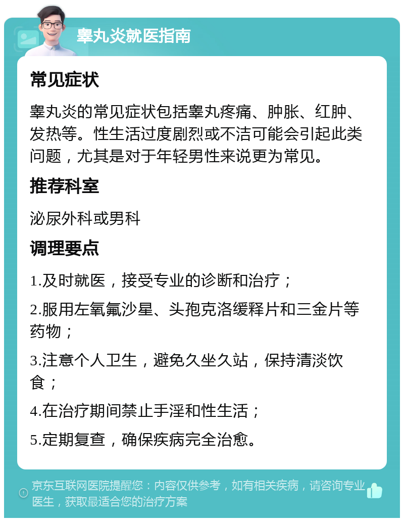 睾丸炎就医指南 常见症状 睾丸炎的常见症状包括睾丸疼痛、肿胀、红肿、发热等。性生活过度剧烈或不洁可能会引起此类问题，尤其是对于年轻男性来说更为常见。 推荐科室 泌尿外科或男科 调理要点 1.及时就医，接受专业的诊断和治疗； 2.服用左氧氟沙星、头孢克洛缓释片和三金片等药物； 3.注意个人卫生，避免久坐久站，保持清淡饮食； 4.在治疗期间禁止手淫和性生活； 5.定期复查，确保疾病完全治愈。