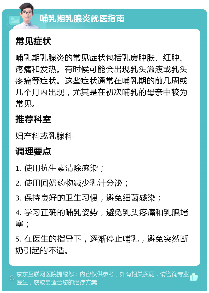 哺乳期乳腺炎就医指南 常见症状 哺乳期乳腺炎的常见症状包括乳房肿胀、红肿、疼痛和发热。有时候可能会出现乳头溢液或乳头疼痛等症状。这些症状通常在哺乳期的前几周或几个月内出现，尤其是在初次哺乳的母亲中较为常见。 推荐科室 妇产科或乳腺科 调理要点 1. 使用抗生素清除感染； 2. 使用回奶药物减少乳汁分泌； 3. 保持良好的卫生习惯，避免细菌感染； 4. 学习正确的哺乳姿势，避免乳头疼痛和乳腺堵塞； 5. 在医生的指导下，逐渐停止哺乳，避免突然断奶引起的不适。