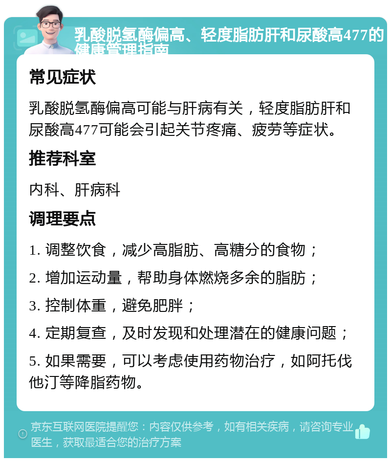 乳酸脱氢酶偏高、轻度脂肪肝和尿酸高477的健康管理指南 常见症状 乳酸脱氢酶偏高可能与肝病有关，轻度脂肪肝和尿酸高477可能会引起关节疼痛、疲劳等症状。 推荐科室 内科、肝病科 调理要点 1. 调整饮食，减少高脂肪、高糖分的食物； 2. 增加运动量，帮助身体燃烧多余的脂肪； 3. 控制体重，避免肥胖； 4. 定期复查，及时发现和处理潜在的健康问题； 5. 如果需要，可以考虑使用药物治疗，如阿托伐他汀等降脂药物。