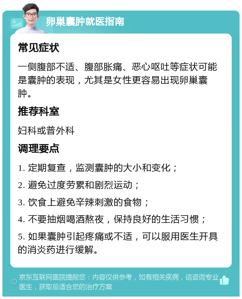 卵巢囊肿就医指南 常见症状 一侧腹部不适、腹部胀痛、恶心呕吐等症状可能是囊肿的表现，尤其是女性更容易出现卵巢囊肿。 推荐科室 妇科或普外科 调理要点 1. 定期复查，监测囊肿的大小和变化； 2. 避免过度劳累和剧烈运动； 3. 饮食上避免辛辣刺激的食物； 4. 不要抽烟喝酒熬夜，保持良好的生活习惯； 5. 如果囊肿引起疼痛或不适，可以服用医生开具的消炎药进行缓解。