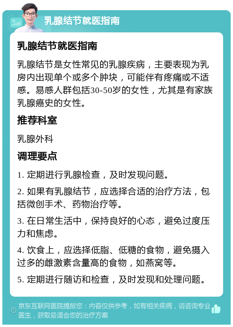 乳腺结节就医指南 乳腺结节就医指南 乳腺结节是女性常见的乳腺疾病，主要表现为乳房内出现单个或多个肿块，可能伴有疼痛或不适感。易感人群包括30-50岁的女性，尤其是有家族乳腺癌史的女性。 推荐科室 乳腺外科 调理要点 1. 定期进行乳腺检查，及时发现问题。 2. 如果有乳腺结节，应选择合适的治疗方法，包括微创手术、药物治疗等。 3. 在日常生活中，保持良好的心态，避免过度压力和焦虑。 4. 饮食上，应选择低脂、低糖的食物，避免摄入过多的雌激素含量高的食物，如燕窝等。 5. 定期进行随访和检查，及时发现和处理问题。