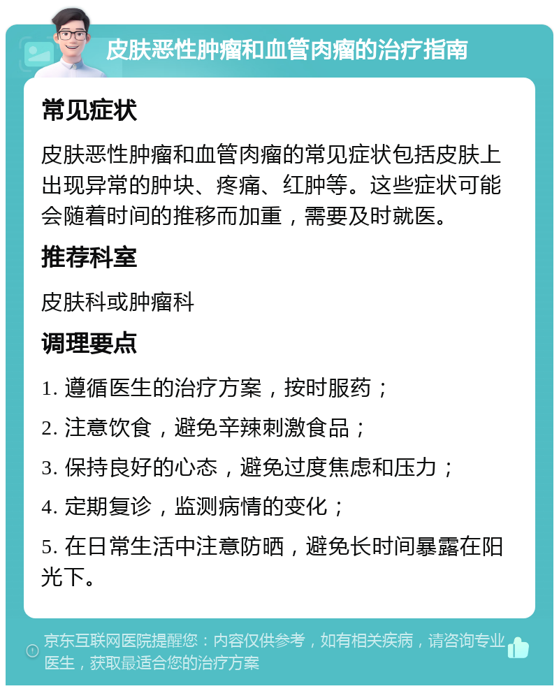 皮肤恶性肿瘤和血管肉瘤的治疗指南 常见症状 皮肤恶性肿瘤和血管肉瘤的常见症状包括皮肤上出现异常的肿块、疼痛、红肿等。这些症状可能会随着时间的推移而加重，需要及时就医。 推荐科室 皮肤科或肿瘤科 调理要点 1. 遵循医生的治疗方案，按时服药； 2. 注意饮食，避免辛辣刺激食品； 3. 保持良好的心态，避免过度焦虑和压力； 4. 定期复诊，监测病情的变化； 5. 在日常生活中注意防晒，避免长时间暴露在阳光下。