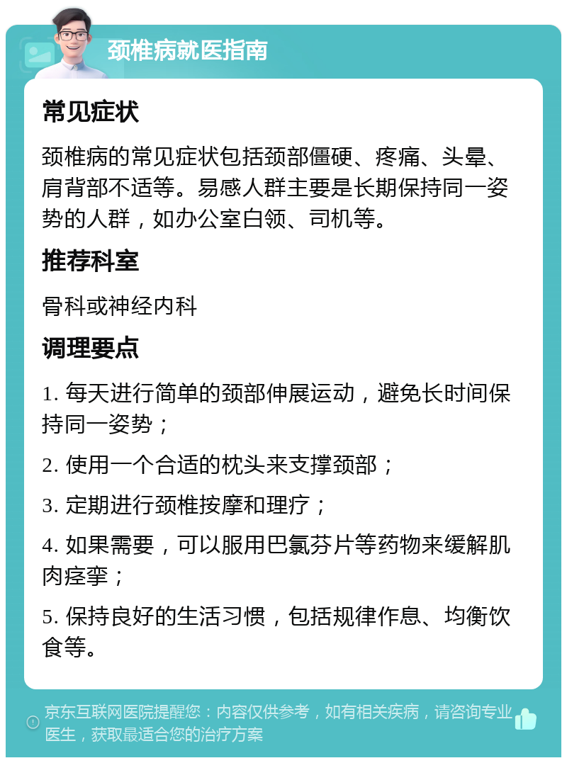 颈椎病就医指南 常见症状 颈椎病的常见症状包括颈部僵硬、疼痛、头晕、肩背部不适等。易感人群主要是长期保持同一姿势的人群，如办公室白领、司机等。 推荐科室 骨科或神经内科 调理要点 1. 每天进行简单的颈部伸展运动，避免长时间保持同一姿势； 2. 使用一个合适的枕头来支撑颈部； 3. 定期进行颈椎按摩和理疗； 4. 如果需要，可以服用巴氯芬片等药物来缓解肌肉痉挛； 5. 保持良好的生活习惯，包括规律作息、均衡饮食等。