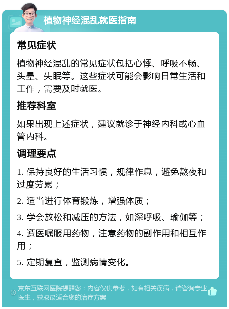 植物神经混乱就医指南 常见症状 植物神经混乱的常见症状包括心悸、呼吸不畅、头晕、失眠等。这些症状可能会影响日常生活和工作，需要及时就医。 推荐科室 如果出现上述症状，建议就诊于神经内科或心血管内科。 调理要点 1. 保持良好的生活习惯，规律作息，避免熬夜和过度劳累； 2. 适当进行体育锻炼，增强体质； 3. 学会放松和减压的方法，如深呼吸、瑜伽等； 4. 遵医嘱服用药物，注意药物的副作用和相互作用； 5. 定期复查，监测病情变化。