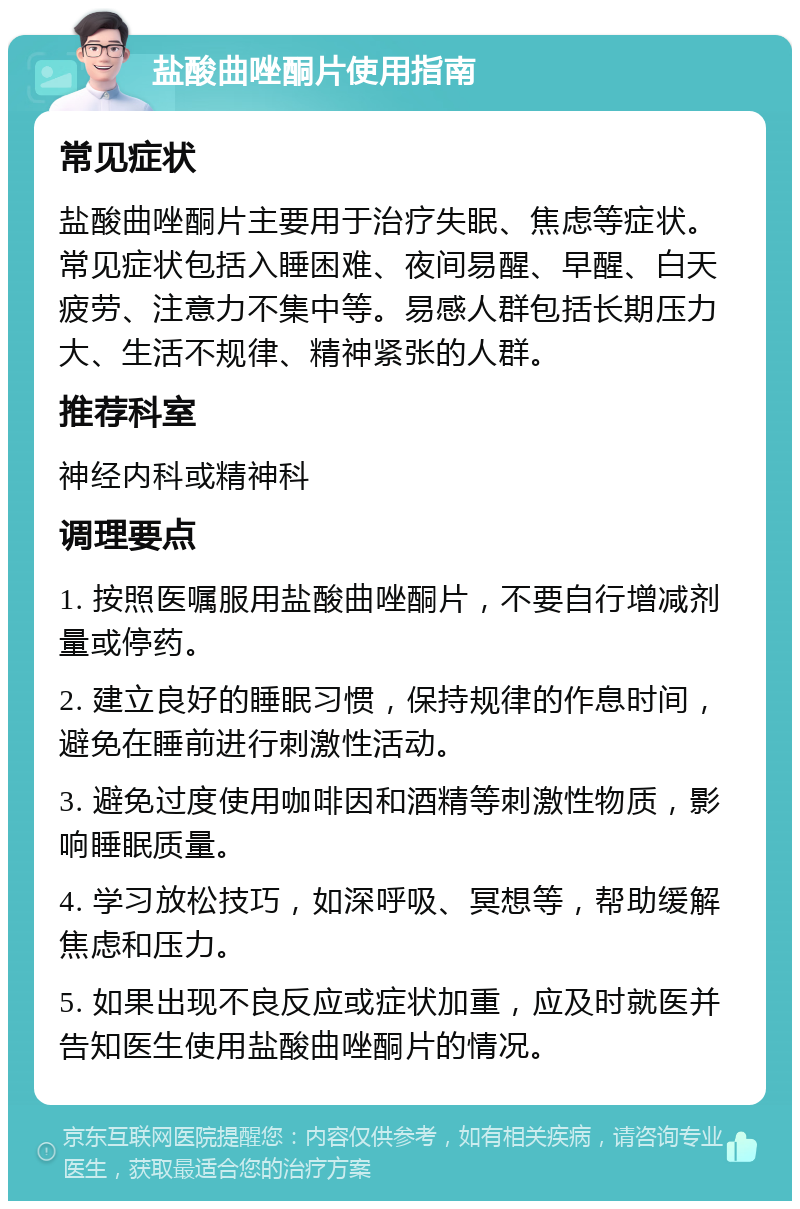 盐酸曲唑酮片使用指南 常见症状 盐酸曲唑酮片主要用于治疗失眠、焦虑等症状。常见症状包括入睡困难、夜间易醒、早醒、白天疲劳、注意力不集中等。易感人群包括长期压力大、生活不规律、精神紧张的人群。 推荐科室 神经内科或精神科 调理要点 1. 按照医嘱服用盐酸曲唑酮片，不要自行增减剂量或停药。 2. 建立良好的睡眠习惯，保持规律的作息时间，避免在睡前进行刺激性活动。 3. 避免过度使用咖啡因和酒精等刺激性物质，影响睡眠质量。 4. 学习放松技巧，如深呼吸、冥想等，帮助缓解焦虑和压力。 5. 如果出现不良反应或症状加重，应及时就医并告知医生使用盐酸曲唑酮片的情况。