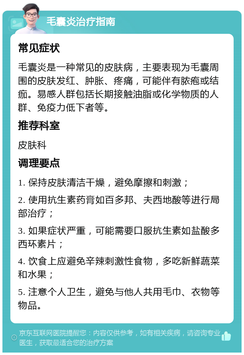 毛囊炎治疗指南 常见症状 毛囊炎是一种常见的皮肤病，主要表现为毛囊周围的皮肤发红、肿胀、疼痛，可能伴有脓疱或结痂。易感人群包括长期接触油脂或化学物质的人群、免疫力低下者等。 推荐科室 皮肤科 调理要点 1. 保持皮肤清洁干燥，避免摩擦和刺激； 2. 使用抗生素药膏如百多邦、夫西地酸等进行局部治疗； 3. 如果症状严重，可能需要口服抗生素如盐酸多西环素片； 4. 饮食上应避免辛辣刺激性食物，多吃新鲜蔬菜和水果； 5. 注意个人卫生，避免与他人共用毛巾、衣物等物品。