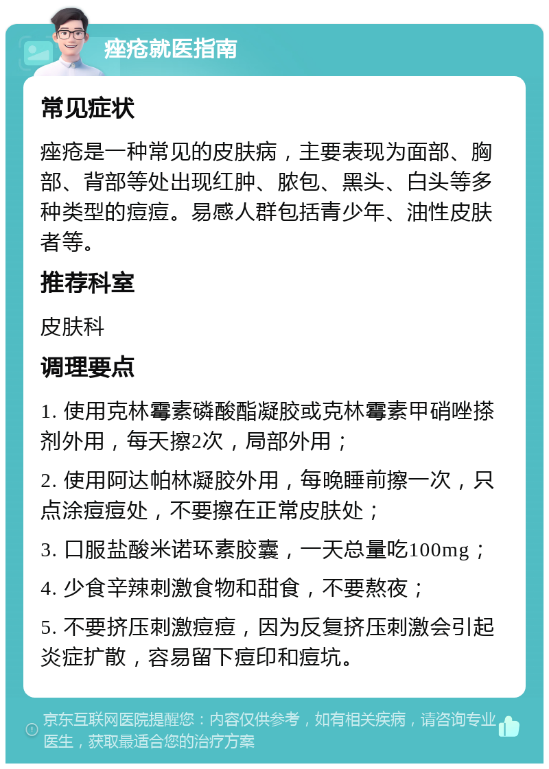 痤疮就医指南 常见症状 痤疮是一种常见的皮肤病，主要表现为面部、胸部、背部等处出现红肿、脓包、黑头、白头等多种类型的痘痘。易感人群包括青少年、油性皮肤者等。 推荐科室 皮肤科 调理要点 1. 使用克林霉素磷酸酯凝胶或克林霉素甲硝唑搽剂外用，每天擦2次，局部外用； 2. 使用阿达帕林凝胶外用，每晚睡前擦一次，只点涂痘痘处，不要擦在正常皮肤处； 3. 口服盐酸米诺环素胶囊，一天总量吃100mg； 4. 少食辛辣刺激食物和甜食，不要熬夜； 5. 不要挤压刺激痘痘，因为反复挤压刺激会引起炎症扩散，容易留下痘印和痘坑。