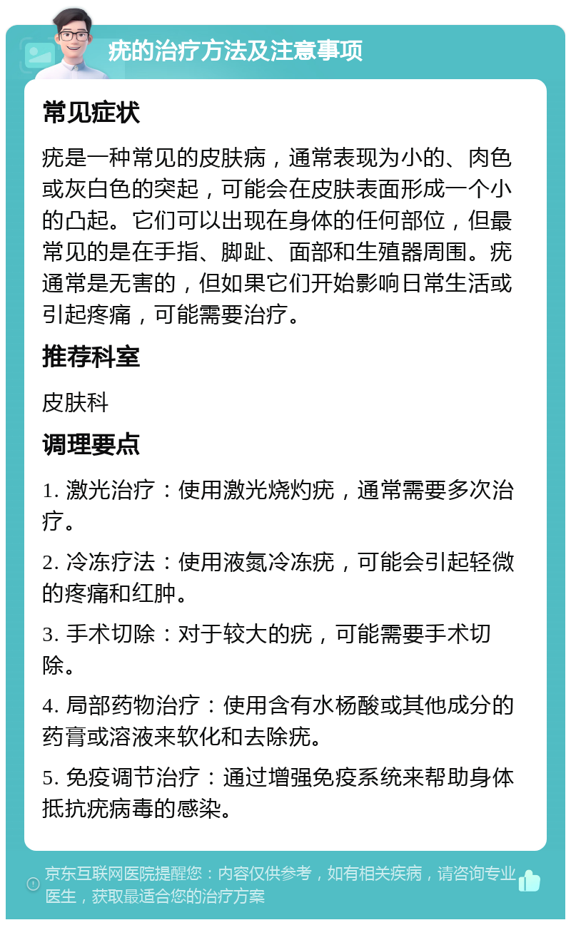 疣的治疗方法及注意事项 常见症状 疣是一种常见的皮肤病，通常表现为小的、肉色或灰白色的突起，可能会在皮肤表面形成一个小的凸起。它们可以出现在身体的任何部位，但最常见的是在手指、脚趾、面部和生殖器周围。疣通常是无害的，但如果它们开始影响日常生活或引起疼痛，可能需要治疗。 推荐科室 皮肤科 调理要点 1. 激光治疗：使用激光烧灼疣，通常需要多次治疗。 2. 冷冻疗法：使用液氮冷冻疣，可能会引起轻微的疼痛和红肿。 3. 手术切除：对于较大的疣，可能需要手术切除。 4. 局部药物治疗：使用含有水杨酸或其他成分的药膏或溶液来软化和去除疣。 5. 免疫调节治疗：通过增强免疫系统来帮助身体抵抗疣病毒的感染。